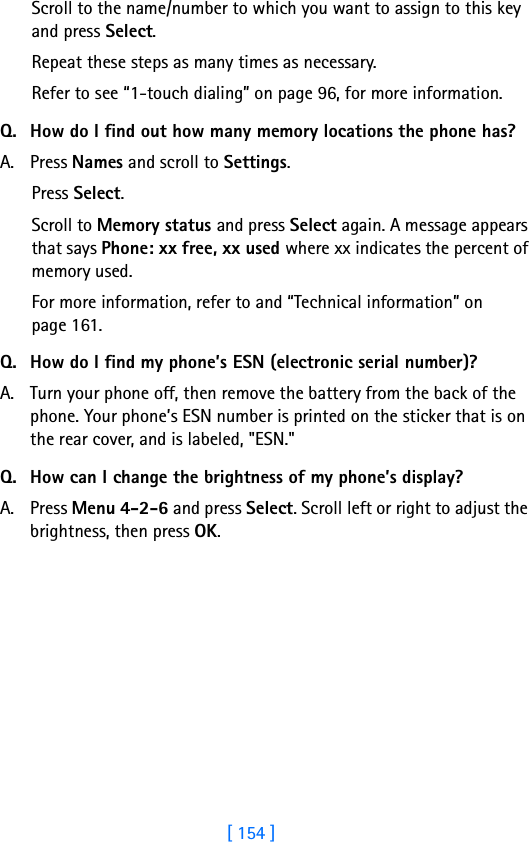 [ 154 ]Scroll to the name/number to which you want to assign to this key and press Select.Repeat these steps as many times as necessary.Refer to see “1-touch dialing” on page 96, for more information.Q. How do I find out how many memory locations the phone has?A. Press Names and scroll to Settings.Press Select.Scroll to Memory status and press Select again. A message appears that says Phone: xx free, xx used where xx indicates the percent of memory used.For more information, refer to and “Technical information” on page 161.Q. How do I find my phone’s ESN (electronic serial number)?A. Turn your phone off, then remove the battery from the back of the phone. Your phone’s ESN number is printed on the sticker that is on the rear cover, and is labeled, &quot;ESN.&quot;Q. How can I change the brightness of my phone’s display?A. Press Menu 4-2-6 and press Select. Scroll left or right to adjust the brightness, then press OK.