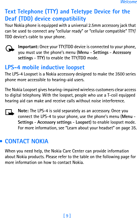 [ 9 ]WelcomeText Telephone (TTY) and Teletype Device for the Deaf (TDD) device compatibilityYour Nokia phone is equipped with a universal 2.5mm accessory jack that can be used to connect any “cellular ready” or “cellular compatible” TTY/TDD device’s cable to your phone. Important: Once your TTY/TDD device is connected to your phone, you must use the phone’s menu (Menu - Settings - Accessory settings - TTY) to enable the TTY/TDD mode.LPS-4 mobile inductive loopsetThe LPS-4 Loopset is a Nokia accessory designed to make the 3500 series phone more accessible to hearing-aid users.The Nokia Loopset gives hearing-impaired wireless customers clear access to digital telephony. With the loopset, people who use a T-coil equipped hearing aid can make and receive calls without noise interference. Note: The LPS-4 is sold separately as an accessory. Once you connect the LPS-4 to your phone, use the phone’s menu (Menu - Settings - Accessory settings - Loopset) to enable loopset mode. For more information, see “Learn about your headset” on page 35. •CONTACT NOKIAWhen you need help, the Nokia Care Center can provide information about Nokia products. Please refer to the table on the following page for more information on how to contact Nokia.