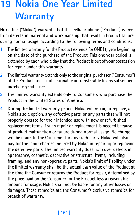 [ 164 ]19 Nokia One Year Limited Warranty Nokia Inc. (“Nokia”) warrants that this cellular phone (“Product”) is free from defects in material and workmanship that result in Product failure during normal usage, according to the following terms and conditions:1The limited warranty for the Product extends for ONE (1) year beginning on the date of the purchase of the Product. This one year period is extended by each whole day that the Product is out of your possession for repair under this warranty.2The limited warranty extends only to the original purchaser (“Consumer”) of the Product and is not assignable or transferable to any subsequent purchaser/end- user.3The limited warranty extends only to Consumers who purchase the Product in the United States of America.4During the limited warranty period, Nokia will repair, or replace, at Nokia’s sole option, any defective parts, or any parts that will not properly operate for their intended use with new or refurbished replacement items if such repair or replacement is needed because of product malfunction or failure during normal usage. No charge will be made to the Consumer for any such parts. Nokia will also pay for the labor charges incurred by Nokia in repairing or replacing the defective parts. The limited warranty does not cover defects in appearance, cosmetic, decorative or structural items, including framing, and any non-operative parts. Nokia’s limit of liability under the limited warranty shall be the actual cash value of the Product at the time the Consumer returns the Product for repair, determined by the price paid by the Consumer for the Product less a reasonable amount for usage. Nokia shall not be liable for any other losses or damages. These remedies are the Consumer’s exclusive remedies for breach of warranty.