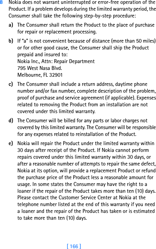 [ 166 ]8Nokia does not warrant uninterrupted or error-free operation of the Product. If a problem develops during the limited warranty period, the Consumer shall take the following step-by-step procedure:a) The Consumer shall return the Product to the place of purchase for repair or replacement processing.b) If “a” is not convenient because of distance (more than 50 miles) or for other good cause, the Consumer shall ship the Product prepaid and insured to:Nokia Inc., Attn: Repair Department795 West Nasa Blvd. Melbourne, FL 32901c) The Consumer shall include a return address, daytime phone number and/or fax number, complete description of the problem, proof of purchase and service agreement (if applicable). Expenses related to removing the Product from an installation are not covered under this limited warranty.d) The Consumer will be billed for any parts or labor charges not covered by this limited warranty. The Consumer will be responsible for any expenses related to reinstallation of the Product.e) Nokia will repair the Product under the limited warranty within 30 days after receipt of the Product. If Nokia cannot perform repairs covered under this limited warranty within 30 days, or after a reasonable number of attempts to repair the same defect, Nokia at its option, will provide a replacement Product or refund the purchase price of the Product less a reasonable amount for usage. In some states the Consumer may have the right to a loaner if the repair of the Product takes more than ten (10) days. Please contact the Customer Service Center at Nokia at the telephone number listed at the end of this warranty if you need a loaner and the repair of the Product has taken or is estimated to take more than ten (10) days.