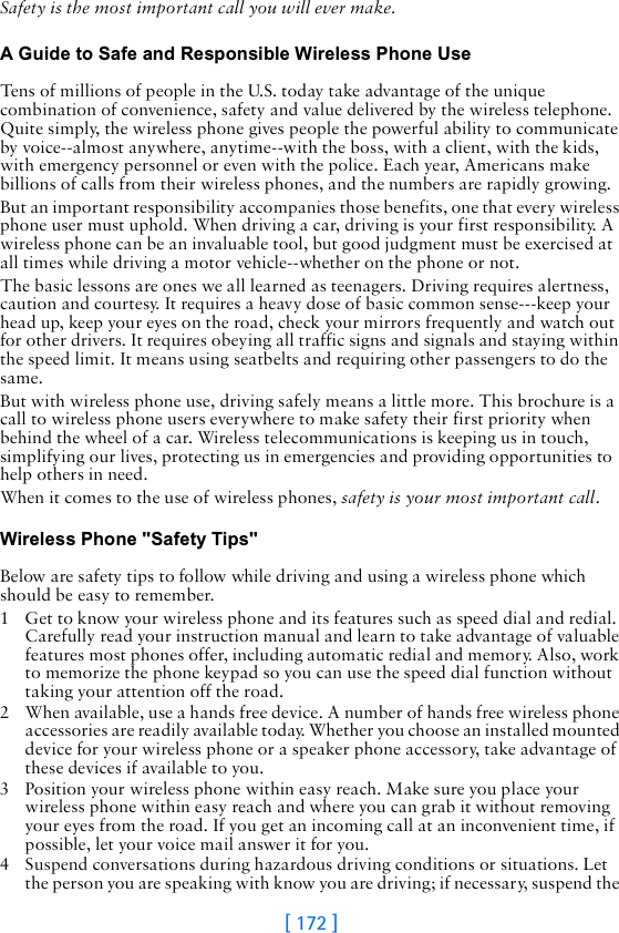 [ 172 ]Safety is the most important call you will ever make.A Guide to Safe and Responsible Wireless Phone UseTens of millions of people in the U.S. today take advantage of the unique combination of convenience, safety and value delivered by the wireless telephone. Quite simply, the wireless phone gives people the powerful ability to communicate by voice--almost anywhere, anytime--with the boss, with a client, with the kids, with emergency personnel or even with the police. Each year, Americans make billions of calls from their wireless phones, and the numbers are rapidly growing.But an important responsibility accompanies those benefits, one that every wireless phone user must uphold. When driving a car, driving is your first responsibility. A wireless phone can be an invaluable tool, but good judgment must be exercised at all times while driving a motor vehicle--whether on the phone or not.The basic lessons are ones we all learned as teenagers. Driving requires alertness, caution and courtesy. It requires a heavy dose of basic common sense---keep your head up, keep your eyes on the road, check your mirrors frequently and watch out for other drivers. It requires obeying all traffic signs and signals and staying within the speed limit. It means using seatbelts and requiring other passengers to do the same.But with wireless phone use, driving safely means a little more. This brochure is a call to wireless phone users everywhere to make safety their first priority when behind the wheel of a car. Wireless telecommunications is keeping us in touch, simplifying our lives, protecting us in emergencies and providing opportunities to help others in need. When it comes to the use of wireless phones, safety is your most important call.   Wireless Phone &quot;Safety Tips&quot;Below are safety tips to follow while driving and using a wireless phone which should be easy to remember. 1 Get to know your wireless phone and its features such as speed dial and redial. Carefully read your instruction manual and learn to take advantage of valuable features most phones offer, including automatic redial and memory. Also, work to memorize the phone keypad so you can use the speed dial function without taking your attention off the road.2 When available, use a hands free device. A number of hands free wireless phone accessories are readily available today. Whether you choose an installed mounted device for your wireless phone or a speaker phone accessory, take advantage of these devices if available to you.3 Position your wireless phone within easy reach. Make sure you place your wireless phone within easy reach and where you can grab it without removing your eyes from the road. If you get an incoming call at an inconvenient time, if possible, let your voice mail answer it for you.4 Suspend conversations during hazardous driving conditions or situations. Let the person you are speaking with know you are driving; if necessary, suspend the 
