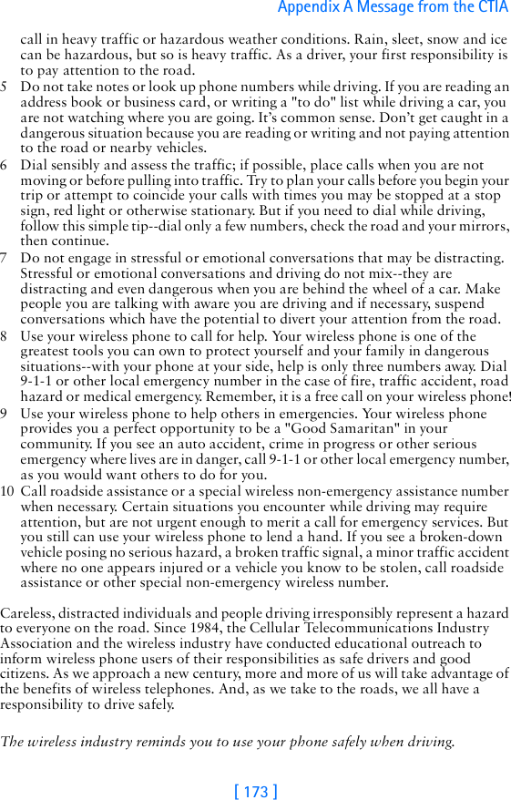 [ 173 ]Appendix A Message from the CTIA call in heavy traffic or hazardous weather conditions. Rain, sleet, snow and ice can be hazardous, but so is heavy traffic. As a driver, your first responsibility is to pay attention to the road.5 Do not take notes or look up phone numbers while driving. If you are reading an address book or business card, or writing a &quot;to do&quot; list while driving a car, you are not watching where you are going. It’s common sense. Don’t get caught in a dangerous situation because you are reading or writing and not paying attention to the road or nearby vehicles.6 Dial sensibly and assess the traffic; if possible, place calls when you are not moving or before pulling into traffic. Try to plan your calls before you begin your trip or attempt to coincide your calls with times you may be stopped at a stop sign, red light or otherwise stationary. But if you need to dial while driving, follow this simple tip--dial only a few numbers, check the road and your mirrors, then continue.7 Do not engage in stressful or emotional conversations that may be distracting. Stressful or emotional conversations and driving do not mix--they are distracting and even dangerous when you are behind the wheel of a car. Make people you are talking with aware you are driving and if necessary, suspend conversations which have the potential to divert your attention from the road.8 Use your wireless phone to call for help. Your wireless phone is one of the greatest tools you can own to protect yourself and your family in dangerous situations--with your phone at your side, help is only three numbers away. Dial 9-1-1 or other local emergency number in the case of fire, traffic accident, road hazard or medical emergency. Remember, it is a free call on your wireless phone!9 Use your wireless phone to help others in emergencies. Your wireless phone provides you a perfect opportunity to be a &quot;Good Samaritan&quot; in your community. If you see an auto accident, crime in progress or other serious emergency where lives are in danger, call 9-1-1 or other local emergency number, as you would want others to do for you.10 Call roadside assistance or a special wireless non-emergency assistance number when necessary. Certain situations you encounter while driving may require attention, but are not urgent enough to merit a call for emergency services. But you still can use your wireless phone to lend a hand. If you see a broken-down vehicle posing no serious hazard, a broken traffic signal, a minor traffic accident where no one appears injured or a vehicle you know to be stolen, call roadside assistance or other special non-emergency wireless number.Careless, distracted individuals and people driving irresponsibly represent a hazard to everyone on the road. Since 1984, the Cellular Telecommunications Industry Association and the wireless industry have conducted educational outreach to inform wireless phone users of their responsibilities as safe drivers and good citizens. As we approach a new century, more and more of us will take advantage of the benefits of wireless telephones. And, as we take to the roads, we all have a responsibility to drive safely.The wireless industry reminds you to use your phone safely when driving.