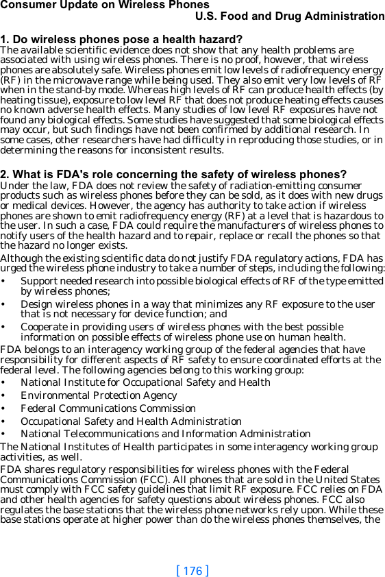 [ 176 ]Consumer Update on Wireless PhonesU.S. Food and Drug Administration1. Do wireless phones pose a health hazard?The available scientific evidence does not show that any health problems are associated with using wireless phones. There is no proof, however, that wireless phones are absolutely safe. Wireless phones emit low levels of radiofrequency energy (RF) in the microwave range while being used. They also emit very low levels of RF when in the stand-by mode. Whereas high levels of RF can produce health effects (by heating tissue), exposure to low level RF that does not produce heating effects causes no known adverse health effects. Many studies of low level RF exposures have not found any biological effects. Some studies have suggested that some biological effects may occur, but such findings have not been confirmed by additional research. In some cases, other researchers have had difficulty in reproducing those studies, or in determining the reasons for inconsistent results.2. What is FDA&apos;s role concerning the safety of wireless phones?Under the law, FDA does not review the safety of radiation-emitting consumer products such as wireless phones before they can be sold, as it does with new drugs or medical devices. However, the agency has authority to take action if wireless phones are shown to emit radiofrequency energy (RF) at a level that is hazardous to the user. In such a case, FDA could require the manufacturers of wireless phones to notify users of the health hazard and to repair, replace or recall the phones so that the hazard no longer exists.Although the existing scientific data do not justify FDA regulatory actions, FDA has urged the wireless phone industry to take a number of steps, including the following:• Support needed research into possible biological effects of RF of the type emitted by wireless phones;• Design wireless phones in a way that minimizes any RF exposure to the user that is not necessary for device function; and• Cooperate in providing users of wireless phones with the best possible information on possible effects of wireless phone use on human health.FDA belongs to an interagency working group of the federal agencies that have responsibility for different aspects of RF safety to ensure coordinated efforts at the federal level. The following agencies belong to this working group:• National Institute for Occupational Safety and Health• Environmental Protection Agency• Federal Communications Commission• Occupational Safety and Health Administration• National Telecommunications and Information AdministrationThe National Institutes of Health participates in some interagency working group activities, as well.FDA shares regulatory responsibilities for wireless phones with the Federal Communications Commission (FCC). All phones that are sold in the United States must comply with FCC safety guidelines that limit RF exposure. FCC relies on FDA and other health agencies for safety questions about wireless phones. FCC also regulates the base stations that the wireless phone networks rely upon. While these base stations operate at higher power than do the wireless phones themselves, the 