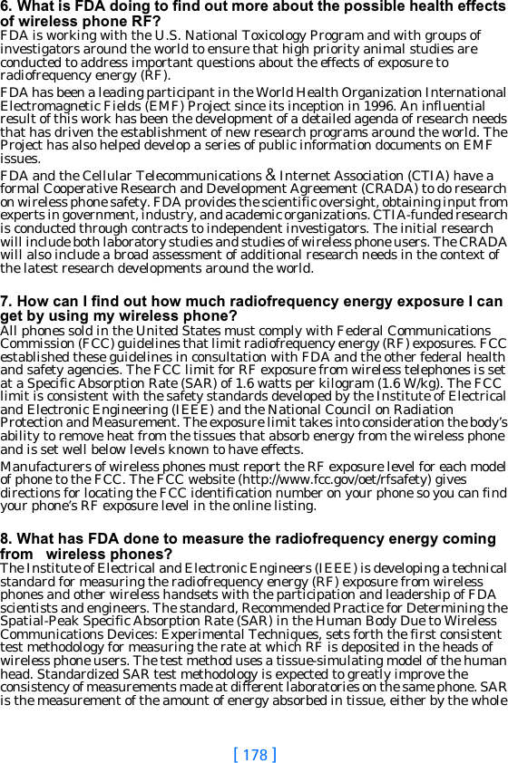 [ 178 ]6. What is FDA doing to find out more about the possible health effects of wireless phone RF?FDA is working with the U.S. National Toxicology Program and with groups of investigators around the world to ensure that high priority animal studies are conducted to address important questions about the effects of exposure to radiofrequency energy (RF).FDA has been a leading participant in the World Health Organization International Electromagnetic Fields (EMF) Project since its inception in 1996. An influential result of this work has been the development of a detailed agenda of research needs that has driven the establishment of new research programs around the world. The Project has also helped develop a series of public information documents on EMF issues.FDA and the Cellular Telecommunications &amp; Internet Association (CTIA) have a formal Cooperative Research and Development Agreement (CRADA) to do research on wireless phone safety. FDA provides the scientific oversight, obtaining input from experts in government, industry, and academic organizations. CTIA-funded research is conducted through contracts to independent investigators. The initial research will include both laboratory studies and studies of wireless phone users. The CRADA will also include a broad assessment of additional research needs in the context of the latest research developments around the world.7. How can I find out how much radiofrequency energy exposure I can get by using my wireless phone?All phones sold in the United States must comply with Federal Communications Commission (FCC) guidelines that limit radiofrequency energy (RF) exposures. FCC established these guidelines in consultation with FDA and the other federal health and safety agencies. The FCC limit for RF exposure from wireless telephones is set at a Specific Absorption Rate (SAR) of 1.6 watts per kilogram (1.6 W/kg). The FCC limit is consistent with the safety standards developed by the Institute of Electrical and Electronic Engineering (IEEE) and the National Council on Radiation Protection and Measurement. The exposure limit takes into consideration the body’s ability to remove heat from the tissues that absorb energy from the wireless phone and is set well below levels known to have effects.Manufacturers of wireless phones must report the RF exposure level for each model of phone to the FCC. The FCC website (http://www.fcc.gov/oet/rfsafety) gives directions for locating the FCC identification number on your phone so you can find your phone’s RF exposure level in the online listing.8. What has FDA done to measure the radiofrequency energy coming from   wireless phones?The Institute of Electrical and Electronic Engineers (IEEE) is developing a technical standard for measuring the radiofrequency energy (RF) exposure from wireless phones and other wireless handsets with the participation and leadership of FDA scientists and engineers. The standard, Recommended Practice for Determining the Spatial-Peak Specific Absorption Rate (SAR) in the Human Body Due to Wireless Communications Devices: Experimental Techniques, sets forth the first consistent test methodology for measuring the rate at which RF is deposited in the heads of wireless phone users. The test method uses a tissue-simulating model of the human head. Standardized SAR test methodology is expected to greatly improve the consistency of measurements made at different laboratories on the same phone. SAR is the measurement of the amount of energy absorbed in tissue, either by the whole 
