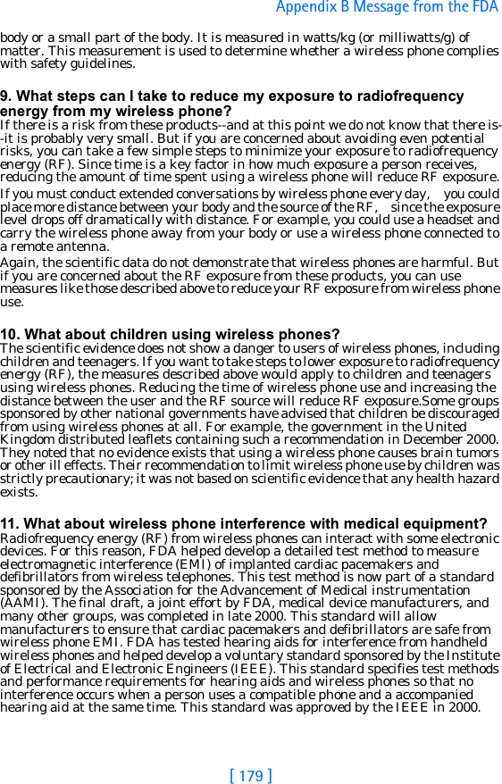 [ 179 ]Appendix B Message from the FDA body or a small part of the body. It is measured in watts/kg (or milliwatts/g) of matter. This measurement is used to determine whether a wireless phone complies with safety guidelines.9. What steps can I take to reduce my exposure to radiofrequency energy from my wireless phone?If there is a risk from these products--and at this point we do not know that there is--it is probably very small. But if you are concerned about avoiding even potential risks, you can take a few simple steps to minimize your exposure to radiofrequency energy (RF). Since time is a key factor in how much exposure a person receives, reducing the amount of time spent using a wireless phone will reduce RF exposure.If you must conduct extended conversations by wireless phone every day,     you could place more distance between your body and the source of the RF,     since the exposure level drops off dramatically with distance. For example, you could use a headset and carry the wireless phone away from your body or use a wireless phone connected to a remote antenna.Again, the scientific data do not demonstrate that wireless phones are harmful. But if you are concerned about the RF exposure from these products, you can use measures like those described above to reduce your RF exposure from wireless phone use.10. What about children using wireless phones?The scientific evidence does not show a danger to users of wireless phones, including children and teenagers. If you want to take steps to lower exposure to radiofrequency energy (RF), the measures described above would apply to children and teenagers using wireless phones. Reducing the time of wireless phone use and increasing the distance between the user and the RF source will reduce RF exposure.Some groups sponsored by other national governments have advised that children be discouraged from using wireless phones at all. For example, the government in the United Kingdom distributed leaflets containing such a recommendation in December 2000. They noted that no evidence exists that using a wireless phone causes brain tumors or other ill effects. Their recommendation to limit wireless phone use by children was strictly precautionary; it was not based on scientific evidence that any health hazard exists.11. What about wireless phone interference with medical equipment?Radiofrequency energy (RF) from wireless phones can interact with some electronic devices. For this reason, FDA helped develop a detailed test method to measure electromagnetic interference (EMI) of implanted cardiac pacemakers and defibrillators from wireless telephones. This test method is now part of a standard sponsored by the Association for the Advancement of Medical instrumentation (AAMI). The final draft, a joint effort by FDA, medical device manufacturers, and many other groups, was completed in late 2000. This standard will allow manufacturers to ensure that cardiac pacemakers and defibrillators are safe from wireless phone EMI. FDA has tested hearing aids for interference from handheld wireless phones and helped develop a voluntary standard sponsored by the Institute of Electrical and Electronic Engineers (IEEE). This standard specifies test methods and performance requirements for hearing aids and wireless phones so that no interference occurs when a person uses a compatible phone and a accompanied hearing aid at the same time. This standard was approved by the IEEE in 2000.