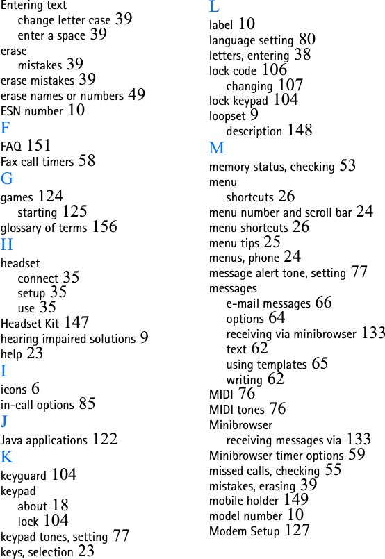 Entering textchange letter case 39enter a space 39erasemistakes 39erase mistakes 39erase names or numbers 49ESN number 10FFAQ 151Fax call timers 58Ggames 124starting 125glossary of terms 156Hheadsetconnect 35setup 35use 35Headset Kit 147hearing impaired solutions 9help 23Iicons 6in-call options 85JJava applications 122Kkeyguard 104keypadabout 18lock 104keypad tones, setting 77keys, selection 23Llabel 10language setting 80letters, entering 38lock code 106changing 107lock keypad 104loopset 9description 148Mmemory status, checking 53menushortcuts 26menu number and scroll bar 24menu shortcuts 26menu tips 25menus, phone 24message alert tone, setting 77messagese-mail messages 66options 64receiving via minibrowser 133text 62using templates 65writing 62MIDI 76MIDI tones 76Minibrowserreceiving messages via 133Minibrowser timer options 59missed calls, checking 55mistakes, erasing 39mobile holder 149model number 10Modem Setup 127