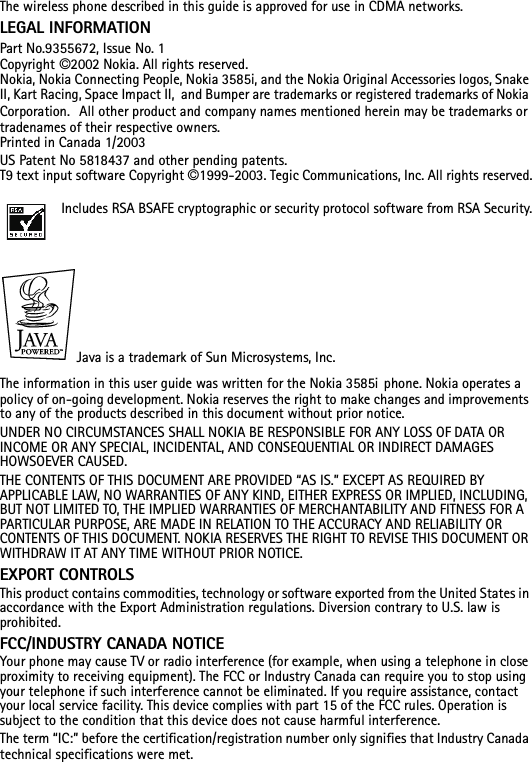 The wireless phone described in this guide is approved for use in CDMA networks.LEGAL INFORMATIONPart No.9355672, Issue No. 1Copyright ©2002 Nokia. All rights reserved.Nokia, Nokia Connecting People, Nokia 3585i, and the Nokia Original Accessories logos, Snake II, Kart Racing, Space Impact II,  and Bumper are trademarks or registered trademarks of Nokia Corporation.  All other product and company names mentioned herein may be trademarks or tradenames of their respective owners. Printed in Canada 1/2003US Patent No 5818437 and other pending patents.T9 text input software Copyright ©1999-2003. Tegic Communications, Inc. All rights reserved.Includes RSA BSAFE cryptographic or security protocol software from RSA Security.Java is a trademark of Sun Microsystems, Inc.The information in this user guide was written for the Nokia 3585i phone. Nokia operates a policy of on-going development. Nokia reserves the right to make changes and improvements to any of the products described in this document without prior notice.UNDER NO CIRCUMSTANCES SHALL NOKIA BE RESPONSIBLE FOR ANY LOSS OF DATA OR INCOME OR ANY SPECIAL, INCIDENTAL, AND CONSEQUENTIAL OR INDIRECT DAMAGES HOWSOEVER CAUSED.THE CONTENTS OF THIS DOCUMENT ARE PROVIDED “AS IS.” EXCEPT AS REQUIRED BY APPLICABLE LAW, NO WARRANTIES OF ANY KIND, EITHER EXPRESS OR IMPLIED, INCLUDING, BUT NOT LIMITED TO, THE IMPLIED WARRANTIES OF MERCHANTABILITY AND FITNESS FOR A PARTICULAR PURPOSE, ARE MADE IN RELATION TO THE ACCURACY AND RELIABILITY OR CONTENTS OF THIS DOCUMENT. NOKIA RESERVES THE RIGHT TO REVISE THIS DOCUMENT OR WITHDRAW IT AT ANY TIME WITHOUT PRIOR NOTICE.EXPORT CONTROLSThis product contains commodities, technology or software exported from the United States in accordance with the Export Administration regulations. Diversion contrary to U.S. law is prohibited.FCC/INDUSTRY CANADA NOTICEYour phone may cause TV or radio interference (for example, when using a telephone in close proximity to receiving equipment). The FCC or Industry Canada can require you to stop using your telephone if such interference cannot be eliminated. If you require assistance, contact your local service facility. This device complies with part 15 of the FCC rules. Operation is subject to the condition that this device does not cause harmful interference.The term “IC:” before the certification/registration number only signifies that Industry Canada technical specifications were met.