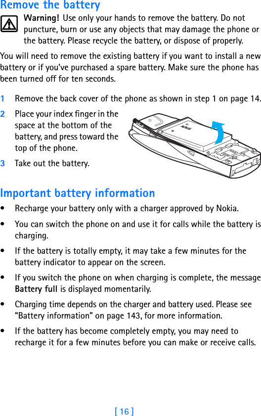 [ 16 ]Remove the batteryWarning! Use only your hands to remove the battery. Do not puncture, burn or use any objects that may damage the phone or the battery. Please recycle the battery, or dispose of properly.You will need to remove the existing battery if you want to install a new battery or if you’ve purchased a spare battery. Make sure the phone has been turned off for ten seconds.1Remove the back cover of the phone as shown in step 1 on page 14.2Place your index finger in the space at the bottom of the battery, and press toward the top of the phone. 3Take out the battery.Important battery information• Recharge your battery only with a charger approved by Nokia. • You can switch the phone on and use it for calls while the battery is charging.• If the battery is totally empty, it may take a few minutes for the battery indicator to appear on the screen.• If you switch the phone on when charging is complete, the message Battery full is displayed momentarily. • Charging time depends on the charger and battery used. Please see “Battery information” on page 143, for more information.• If the battery has become completely empty, you may need to recharge it for a few minutes before you can make or receive calls.
