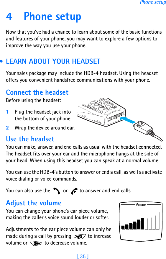 [ 35 ]Phone setup4Phone setupNow that you’ve had a chance to learn about some of the basic functions and features of your phone, you may want to explore a few options to improve the way you use your phone. • LEARN ABOUT YOUR HEADSETYour sales package may include the HDB-4 headset. Using the headset offers you convenient handsfree communications with your phone.Connect the headsetBefore using the headset:1Plug the headset jack into the bottom of your phone.2Wrap the device around ear.Use the headsetYou can make, answer, and end calls as usual with the headset connected. The headset fits over your ear and the microphone hangs at the side of your head. When using this headset you can speak at a normal volume.You can use the HDB-4’s button to answer or end a call, as well as activate voice dialing or voice commands.You can also use the   or   to answer and end calls.Adjust the volumeYou can change your phone’s ear piece volume, making the caller’s voice sound louder or softer. Adjustments to the ear piece volume can only be made during a call by pressing   to increase volume or   to decrease volume.