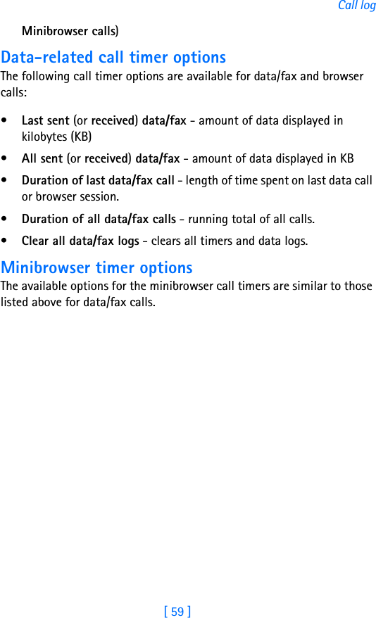 [ 59 ]Call logMinibrowser calls)Data-related call timer optionsThe following call timer options are available for data/fax and browser calls:•Last sent (or received) data/fax - amount of data displayed in kilobytes (KB)•All sent (or received) data/fax - amount of data displayed in KB•Duration of last data/fax call - length of time spent on last data call or browser session.•Duration of all data/fax calls - running total of all calls.•Clear all data/fax logs - clears all timers and data logs.Minibrowser timer optionsThe available options for the minibrowser call timers are similar to those listed above for data/fax calls.
