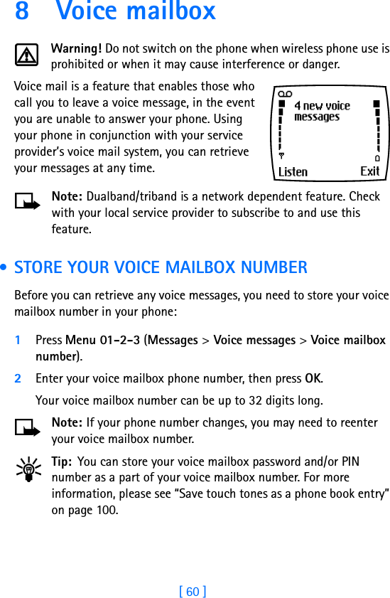 [ 60 ]8 Voice mailboxWarning! Do not switch on the phone when wireless phone use is prohibited or when it may cause interference or danger.Voice mail is a feature that enables those who call you to leave a voice message, in the event you are unable to answer your phone. Using your phone in conjunction with your service provider’s voice mail system, you can retrieve your messages at any time.Note: Dualband/triband is a network dependent feature. Check with your local service provider to subscribe to and use this feature. • STORE YOUR VOICE MAILBOX NUMBERBefore you can retrieve any voice messages, you need to store your voice mailbox number in your phone:1Press Menu 01-2-3 (Messages &gt; Voice messages &gt; Voice mailbox number).2Enter your voice mailbox phone number, then press OK.Your voice mailbox number can be up to 32 digits long. Note: If your phone number changes, you may need to reenter your voice mailbox number.Tip: You can store your voice mailbox password and/or PIN number as a part of your voice mailbox number. For more information, please see “Save touch tones as a phone book entry” on page 100.