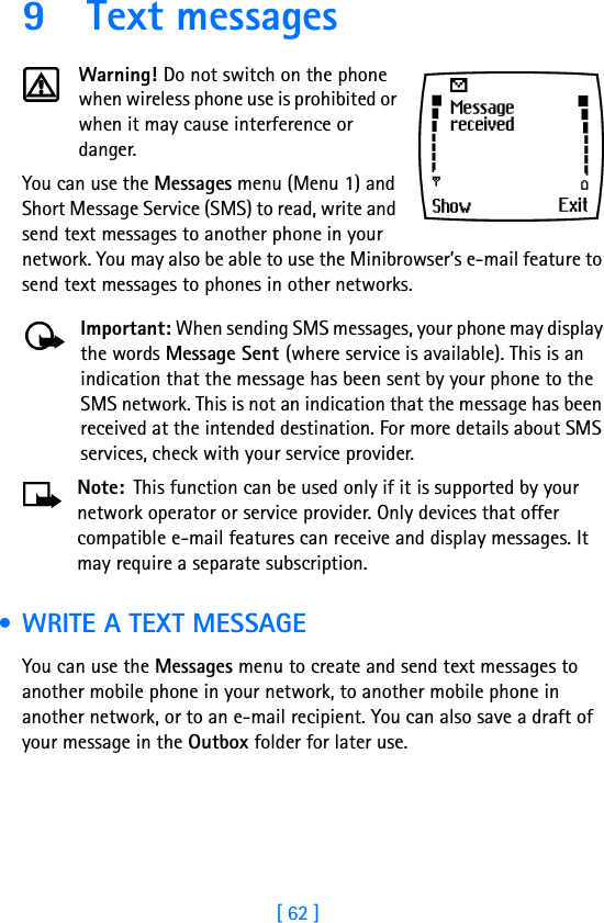 [ 62 ]9 Text messagesWarning! Do not switch on the phone when wireless phone use is prohibited or when it may cause interference or danger.You can use the Messages menu (Menu 1) and Short Message Service (SMS) to read, write and send text messages to another phone in your network. You may also be able to use the Minibrowser’s e-mail feature to send text messages to phones in other networks. Important: When sending SMS messages, your phone may display the words Message Sent (where service is available). This is an indication that the message has been sent by your phone to the SMS network. This is not an indication that the message has been received at the intended destination. For more details about SMS services, check with your service provider.Note: This function can be used only if it is supported by your network operator or service provider. Only devices that offer compatible e-mail features can receive and display messages. It may require a separate subscription. • WRITE A TEXT MESSAGEYou can use the Messages menu to create and send text messages to another mobile phone in your network, to another mobile phone in another network, or to an e-mail recipient. You can also save a draft of your message in the Outbox folder for later use.