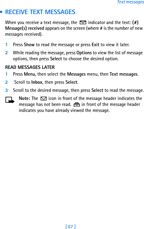 [ 67 ]Text messages • RECEIVE TEXT MESSAGESWhen you receive a text message, the  indicator and the text: (#) Message(s) received appears on the screen (where # is the number of new messages received).1Press Show to read the message or press Exit to view it later.2While reading the message, press Options to view the list of message options, then press Select to choose the desired option.READ MESSAGES LATER1Press Menu, then select the Messages menu, then Text messages.2 Scroll to Inbox, then press Select. 3Scroll to the desired message, then press Select to read the message.Note: The   icon in front of the message header indicates the message has not been read.   in front of the message header indicates you have already viewed the message.
