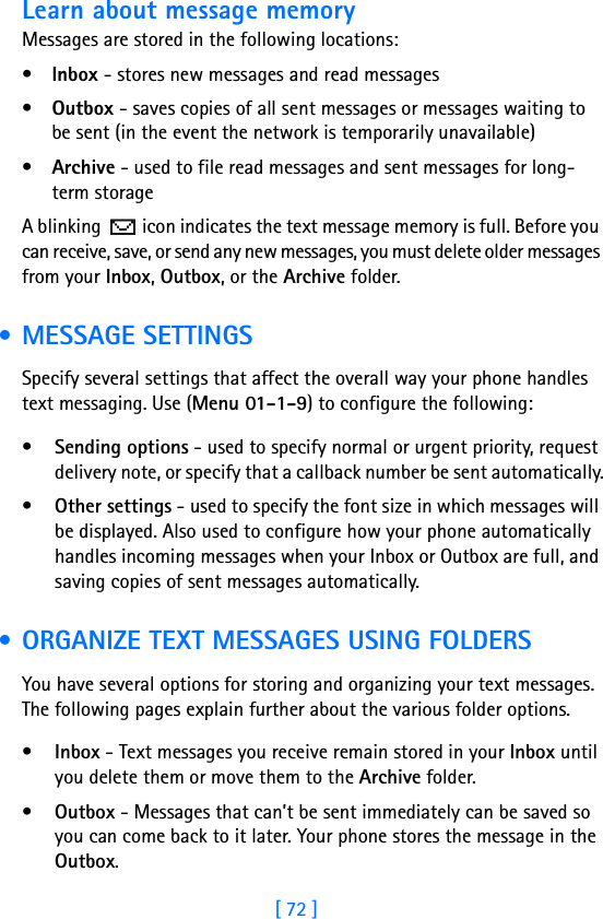 [ 72 ]Learn about message memoryMessages are stored in the following locations:•Inbox - stores new messages and read messages•Outbox - saves copies of all sent messages or messages waiting to be sent (in the event the network is temporarily unavailable)•Archive - used to file read messages and sent messages for long-term storageA blinking   icon indicates the text message memory is full. Before you can receive, save, or send any new messages, you must delete older messages from your Inbox, Outbox, or the Archive folder. • MESSAGE SETTINGSSpecify several settings that affect the overall way your phone handles text messaging. Use (Menu 01-1-9) to configure the following:•Sending options - used to specify normal or urgent priority, request delivery note, or specify that a callback number be sent automatically.•Other settings - used to specify the font size in which messages will be displayed. Also used to configure how your phone automatically handles incoming messages when your Inbox or Outbox are full, and saving copies of sent messages automatically. • ORGANIZE TEXT MESSAGES USING FOLDERSYou have several options for storing and organizing your text messages. The following pages explain further about the various folder options.•Inbox - Text messages you receive remain stored in your Inbox until you delete them or move them to the Archive folder.•Outbox - Messages that can’t be sent immediately can be saved so you can come back to it later. Your phone stores the message in the Outbox. 