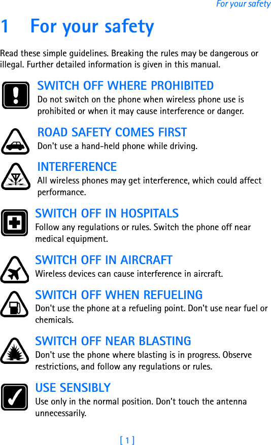 [ 1 ]For your safety1 For your safetyRead these simple guidelines. Breaking the rules may be dangerous or illegal. Further detailed information is given in this manual.SWITCH OFF WHERE PROHIBITEDDo not switch on the phone when wireless phone use is prohibited or when it may cause interference or danger.ROAD SAFETY COMES FIRSTDon&apos;t use a hand-held phone while driving.INTERFERENCEAll wireless phones may get interference, which could affect performance.SWITCH OFF IN HOSPITALSFollow any regulations or rules. Switch the phone off near medical equipment.SWITCH OFF IN AIRCRAFTWireless devices can cause interference in aircraft. SWITCH OFF WHEN REFUELINGDon&apos;t use the phone at a refueling point. Don&apos;t use near fuel or chemicals.SWITCH OFF NEAR BLASTINGDon&apos;t use the phone where blasting is in progress. Observe restrictions, and follow any regulations or rules.USE SENSIBLYUse only in the normal position. Don&apos;t touch the antenna unnecessarily.