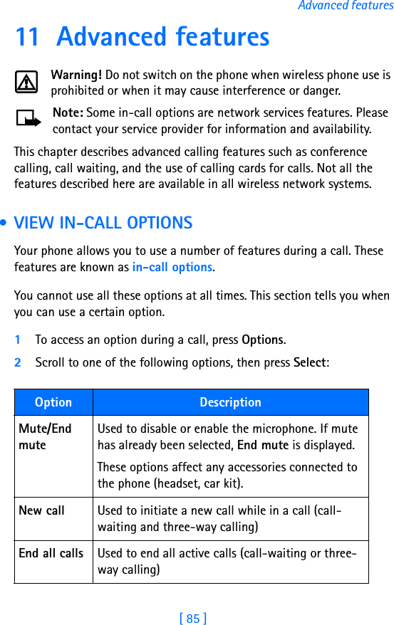 [ 85 ]Advanced features11 Advanced featuresWarning! Do not switch on the phone when wireless phone use is prohibited or when it may cause interference or danger.Note: Some in-call options are network services features. Please contact your service provider for information and availability.This chapter describes advanced calling features such as conference calling, call waiting, and the use of calling cards for calls. Not all the features described here are available in all wireless network systems.  • VIEW IN-CALL OPTIONSYour phone allows you to use a number of features during a call. These features are known as in-call options.You cannot use all these options at all times. This section tells you when you can use a certain option.1To access an option during a call, press Options. 2Scroll to one of the following options, then press Select:Option DescriptionMute/End muteUsed to disable or enable the microphone. If mute has already been selected, End mute is displayed. These options affect any accessories connected to the phone (headset, car kit).New call Used to initiate a new call while in a call (call-waiting and three-way calling)End all calls Used to end all active calls (call-waiting or three-way calling)