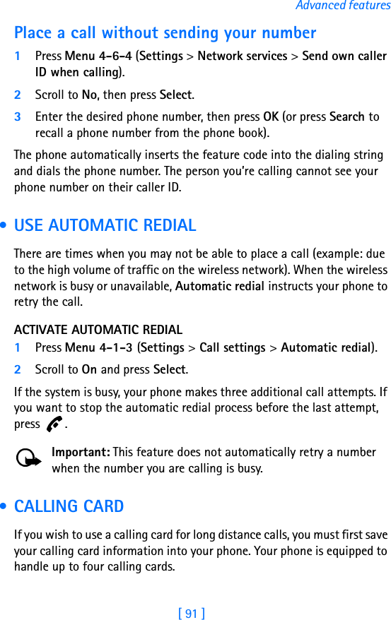 [ 91 ]Advanced featuresPlace a call without sending your number1Press Menu 4-6-4 (Settings &gt; Network services &gt; Send own caller ID when calling). 2Scroll to No, then press Select.3Enter the desired phone number, then press OK (or press Search to recall a phone number from the phone book).The phone automatically inserts the feature code into the dialing string and dials the phone number. The person you’re calling cannot see your phone number on their caller ID. • USE AUTOMATIC REDIALThere are times when you may not be able to place a call (example: due to the high volume of traffic on the wireless network). When the wireless network is busy or unavailable, Automatic redial instructs your phone to retry the call.ACTIVATE AUTOMATIC REDIAL1Press Menu 4-1-3 (Settings &gt; Call settings &gt; Automatic redial).2Scroll to On and press Select.If the system is busy, your phone makes three additional call attempts. If you want to stop the automatic redial process before the last attempt, press .Important: This feature does not automatically retry a number when the number you are calling is busy. • CALLING CARDIf you wish to use a calling card for long distance calls, you must first save your calling card information into your phone. Your phone is equipped to handle up to four calling cards.