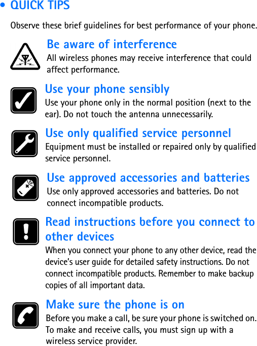  • QUICK TIPSObserve these brief guidelines for best performance of your phone.Be aware of interferenceAll wireless phones may receive interference that could affect performance. Use your phone sensiblyUse your phone only in the normal position (next to the ear). Do not touch the antenna unnecessarily. Use only qualified service personnelEquipment must be installed or repaired only by qualified service personnel. Use approved accessories and batteriesUse only approved accessories and batteries. Do not connect incompatible products. Read instructions before you connect to other devicesWhen you connect your phone to any other device, read the device’s user guide for detailed safety instructions. Do not connect incompatible products. Remember to make backup copies of all important data. Make sure the phone is onBefore you make a call, be sure your phone is switched on. To make and receive calls, you must sign up with a wireless service provider.