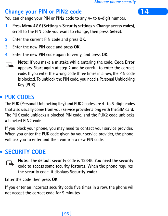 [ 95 ]Manage phone security14Change your PIN or PIN2 codeYou can change your PIN or PIN2 code to any 4- to 8-digit number.1Press Menu 4 8 6 (Settings &gt; Security settings &gt; Change access codes), scroll to the PIN code you want to change, then press Select.2Enter the current PIN code and press OK.3Enter the new PIN code and press OK.4Enter the new PIN code again to verify, and press OK.Note: If you make a mistake while entering the code, Code Error appears. Start again at step 2 and be careful to enter the correct code. If you enter the wrong code three times in a row, the PIN code is blocked. To unblock the PIN code, you need a Personal Unblocking Key (PUK). • PUK CODESThe PUK (Personal Unblocking Key) and PUK2 codes are 4- to 8-digit codes that also usually come from your service provider along with the SIM card.  The PUK code unblocks a blocked PIN code, and the PUK2 code unblocks a blocked PIN2 code.If you block your phone, you may need to contact your service provider. When you enter the PUK code given by your service provider, the phone will ask you to enter and then confirm a new PIN code.  • SECURITY CODENote:  The default security code is 12345. You need the security code to access some security features. When the phone requires the security code, it displays Security code:Enter the code then press OK.If you enter an incorrect security code five times in a row, the phone will not accept the correct code for 5 minutes.