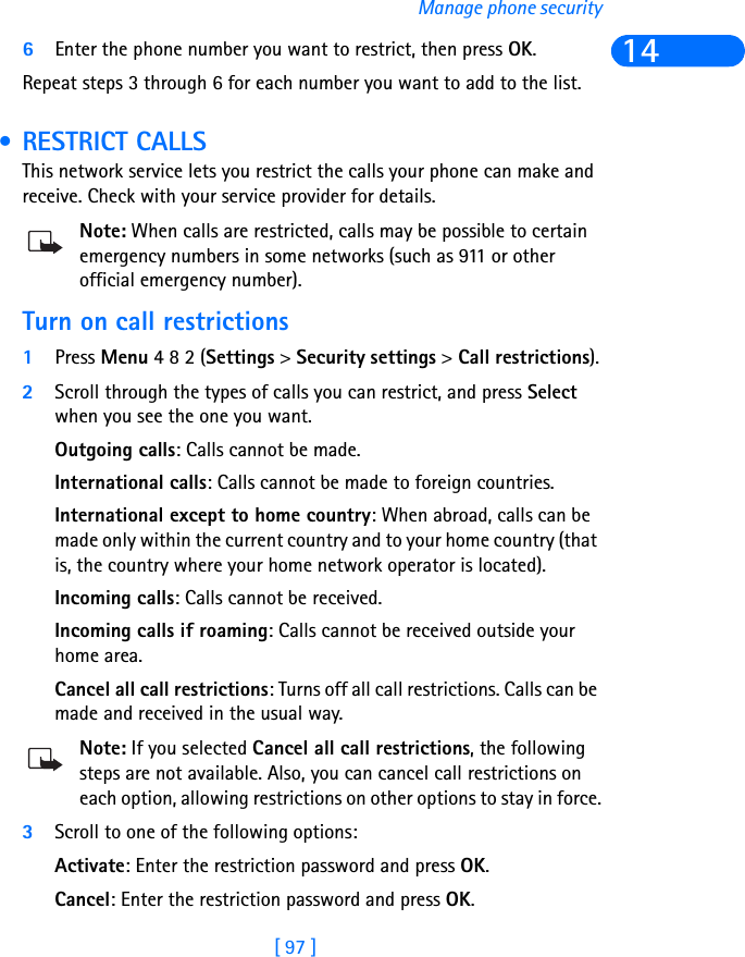 [ 97 ]Manage phone security146Enter the phone number you want to restrict, then press OK. Repeat steps 3 through 6 for each number you want to add to the list. • RESTRICT CALLSThis network service lets you restrict the calls your phone can make and receive. Check with your service provider for details.Note: When calls are restricted, calls may be possible to certain emergency numbers in some networks (such as 911 or other official emergency number).Turn on call restrictions1Press Menu 4 8 2 (Settings &gt; Security settings &gt; Call restrictions).2Scroll through the types of calls you can restrict, and press Select when you see the one you want.Outgoing calls: Calls cannot be made.International calls: Calls cannot be made to foreign countries.International except to home country: When abroad, calls can be made only within the current country and to your home country (that is, the country where your home network operator is located).Incoming calls: Calls cannot be received.Incoming calls if roaming: Calls cannot be received outside your home area.Cancel all call restrictions: Turns off all call restrictions. Calls can be made and received in the usual way.Note: If you selected Cancel all call restrictions, the following steps are not available. Also, you can cancel call restrictions on each option, allowing restrictions on other options to stay in force.3Scroll to one of the following options:Activate: Enter the restriction password and press OK.Cancel: Enter the restriction password and press OK.