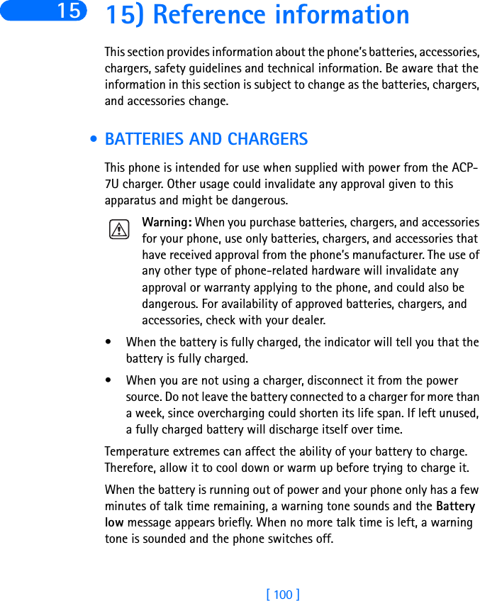 [ 100 ]15 15) Reference informationThis section provides information about the phone’s batteries, accessories, chargers, safety guidelines and technical information. Be aware that the information in this section is subject to change as the batteries, chargers, and accessories change. • BATTERIES AND CHARGERSThis phone is intended for use when supplied with power from the ACP-7U charger. Other usage could invalidate any approval given to this apparatus and might be dangerous.Warning: When you purchase batteries, chargers, and accessories for your phone, use only batteries, chargers, and accessories that have received approval from the phone’s manufacturer. The use of any other type of phone-related hardware will invalidate any approval or warranty applying to the phone, and could also be dangerous. For availability of approved batteries, chargers, and accessories, check with your dealer.• When the battery is fully charged, the indicator will tell you that the battery is fully charged.• When you are not using a charger, disconnect it from the power source. Do not leave the battery connected to a charger for more than a week, since overcharging could shorten its life span. If left unused, a fully charged battery will discharge itself over time.Temperature extremes can affect the ability of your battery to charge. Therefore, allow it to cool down or warm up before trying to charge it.When the battery is running out of power and your phone only has a few minutes of talk time remaining, a warning tone sounds and the Battery low message appears briefly. When no more talk time is left, a warning tone is sounded and the phone switches off.