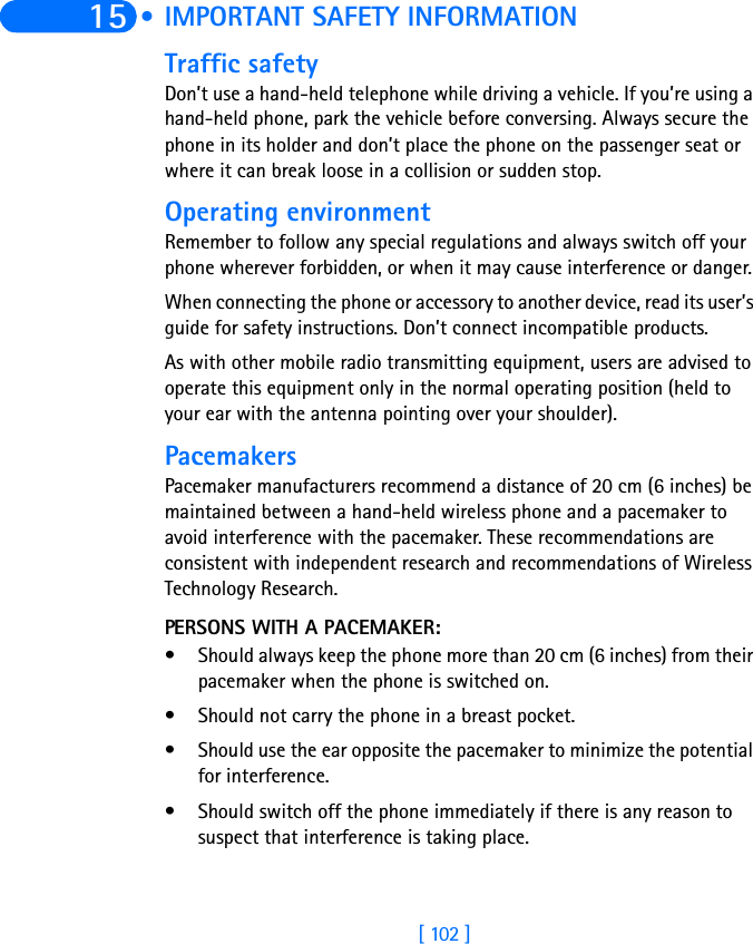 [ 102 ]15  • IMPORTANT SAFETY INFORMATIONTraffic safetyDon’t use a hand-held telephone while driving a vehicle. If you’re using a hand-held phone, park the vehicle before conversing. Always secure the phone in its holder and don’t place the phone on the passenger seat or where it can break loose in a collision or sudden stop.Operating environmentRemember to follow any special regulations and always switch off your phone wherever forbidden, or when it may cause interference or danger.When connecting the phone or accessory to another device, read its user’s guide for safety instructions. Don’t connect incompatible products.As with other mobile radio transmitting equipment, users are advised to operate this equipment only in the normal operating position (held to your ear with the antenna pointing over your shoulder).PacemakersPacemaker manufacturers recommend a distance of 20 cm (6 inches) be maintained between a hand-held wireless phone and a pacemaker to avoid interference with the pacemaker. These recommendations are consistent with independent research and recommendations of Wireless Technology Research.PERSONS WITH A PACEMAKER:• Should always keep the phone more than 20 cm (6 inches) from their pacemaker when the phone is switched on.• Should not carry the phone in a breast pocket.• Should use the ear opposite the pacemaker to minimize the potential for interference.• Should switch off the phone immediately if there is any reason to suspect that interference is taking place.