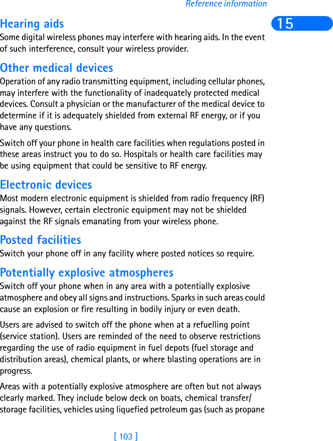 [ 103 ]Reference information15Hearing aidsSome digital wireless phones may interfere with hearing aids. In the event of such interference, consult your wireless provider.Other medical devicesOperation of any radio transmitting equipment, including cellular phones, may interfere with the functionality of inadequately protected medical devices. Consult a physician or the manufacturer of the medical device to determine if it is adequately shielded from external RF energy, or if you have any questions.Switch off your phone in health care facilities when regulations posted in these areas instruct you to do so. Hospitals or health care facilities may be using equipment that could be sensitive to RF energy.Electronic devicesMost modern electronic equipment is shielded from radio frequency (RF) signals. However, certain electronic equipment may not be shielded against the RF signals emanating from your wireless phone.Posted facilitiesSwitch your phone off in any facility where posted notices so require.Potentially explosive atmospheresSwitch off your phone when in any area with a potentially explosive atmosphere and obey all signs and instructions. Sparks in such areas could cause an explosion or fire resulting in bodily injury or even death.Users are advised to switch off the phone when at a refuelling point (service station). Users are reminded of the need to observe restrictions regarding the use of radio equipment in fuel depots (fuel storage and distribution areas), chemical plants, or where blasting operations are in progress.Areas with a potentially explosive atmosphere are often but not always clearly marked. They include below deck on boats, chemical transfer/storage facilities, vehicles using liquefied petroleum gas (such as propane 