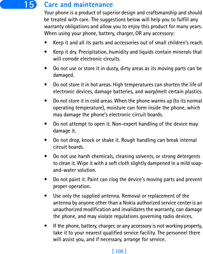 [ 108 ]15 Care and maintenanceYour phone is a product of superior design and craftsmanship and should be treated with care. The suggestions below will help you to fulfill any warranty obligations and allow you to enjoy this product for many years. When using your phone, battery, charger, OR any accessory:• Keep it and all its parts and accessories out of small children’s reach.• Keep it dry. Precipitation, humidity and liquids contain minerals that will corrode electronic circuits.• Do not use or store it in dusty, dirty areas as its moving parts can be damaged.• Do not store it in hot areas. High temperatures can shorten the life of electronic devices, damage batteries, and warp/melt certain plastics.• Do not store it in cold areas. When the phone warms up (to its normal operating temperature), moisture can form inside the phone, which may damage the phone’s electronic circuit boards.• Do not attempt to open it. Non-expert handling of the device may damage it.• Do not drop, knock or shake it. Rough handling can break internal circuit boards.• Do not use harsh chemicals, cleaning solvents, or strong detergents to clean it. Wipe it with a soft cloth slightly dampened in a mild soap-and-water solution.• Do not paint it. Paint can clog the device’s moving parts and prevent proper operation.• Use only the supplied antenna. Removal or replacement of the antenna by anyone other than a Nokia authorized service center is an unauthorized modification and invalidates the warranty, can damage the phone, and may violate regulations governing radio devices.• If the phone, battery, charger, or any accessory is not working properly, take it to your nearest qualified service facility. The personnel there will assist you, and if necessary, arrange for service.