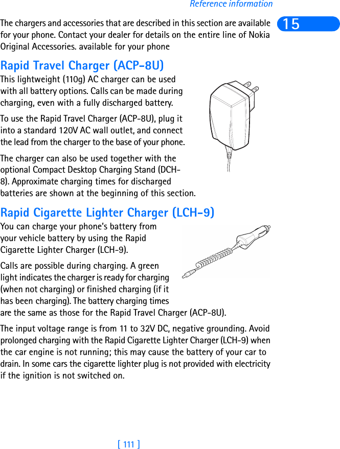 [  111  ]Reference information15The chargers and accessories that are described in this section are available for your phone. Contact your dealer for details on the entire line of Nokia Original Accessories. available for your phoneRapid Travel Charger (ACP-8U)This lightweight (110g) AC charger can be used with all battery options. Calls can be made during charging, even with a fully discharged battery. To use the Rapid Travel Charger (ACP-8U), plug it into a standard 120V AC wall outlet, and connect the lead from the charger to the base of your phone.The charger can also be used together with the optional Compact Desktop Charging Stand (DCH-8). Approximate charging times for discharged batteries are shown at the beginning of this section.Rapid Cigarette Lighter Charger (LCH-9)You can charge your phone’s battery from your vehicle battery by using the Rapid Cigarette Lighter Charger (LCH-9). Calls are possible during charging. A green light indicates the charger is ready for charging (when not charging) or finished charging (if it has been charging). The battery charging times are the same as those for the Rapid Travel Charger (ACP-8U).The input voltage range is from 11 to 32V DC, negative grounding. Avoid prolonged charging with the Rapid Cigarette Lighter Charger (LCH-9) when the car engine is not running; this may cause the battery of your car to drain. In some cars the cigarette lighter plug is not provided with electricity if the ignition is not switched on.