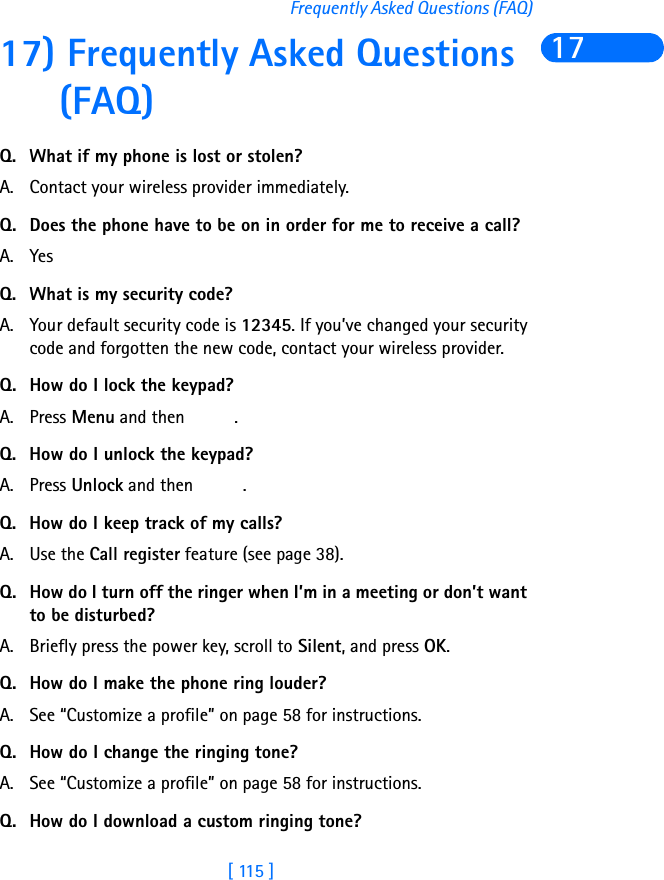 [ 115 ]Frequently Asked Questions (FAQ)1717) Frequently Asked Questions (FAQ)Q. What if my phone is lost or stolen?A. Contact your wireless provider immediately.Q. Does the phone have to be on in order for me to receive a call?A. YesQ. What is my security code?A. Your default security code is 12345. If you’ve changed your security code and forgotten the new code, contact your wireless provider.Q. How do I lock the keypad?A. Press Menu and then  .Q. How do I unlock the keypad?A. Press Unlock and then  .Q. How do I keep track of my calls?A. Use the Call register feature (see page 38).Q. How do I turn off the ringer when I’m in a meeting or don’t want to be disturbed?A. Briefly press the power key, scroll to Silent, and press OK.Q. How do I make the phone ring louder?A. See “Customize a profile” on page 58 for instructions.Q. How do I change the ringing tone? A. See “Customize a profile” on page 58 for instructions.Q. How do I download a custom ringing tone?