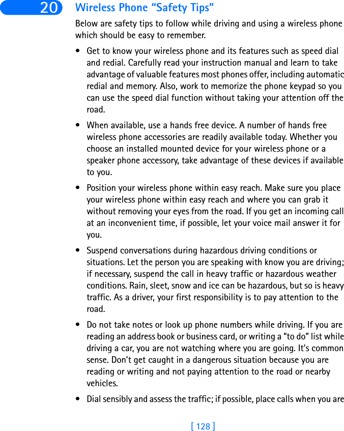 [ 128 ]20 Wireless Phone “Safety Tips”Below are safety tips to follow while driving and using a wireless phone which should be easy to remember. • Get to know your wireless phone and its features such as speed dial and redial. Carefully read your instruction manual and learn to take advantage of valuable features most phones offer, including automatic redial and memory. Also, work to memorize the phone keypad so you can use the speed dial function without taking your attention off the road.• When available, use a hands free device. A number of hands free wireless phone accessories are readily available today. Whether you choose an installed mounted device for your wireless phone or a speaker phone accessory, take advantage of these devices if available to you.• Position your wireless phone within easy reach. Make sure you place your wireless phone within easy reach and where you can grab it without removing your eyes from the road. If you get an incoming call at an inconvenient time, if possible, let your voice mail answer it for you.• Suspend conversations during hazardous driving conditions or situations. Let the person you are speaking with know you are driving; if necessary, suspend the call in heavy traffic or hazardous weather conditions. Rain, sleet, snow and ice can be hazardous, but so is heavy traffic. As a driver, your first responsibility is to pay attention to the road. • Do not take notes or look up phone numbers while driving. If you are reading an address book or business card, or writing a “to do” list while driving a car, you are not watching where you are going. It’s common sense. Don’t get caught in a dangerous situation because you are reading or writing and not paying attention to the road or nearby vehicles.• Dial sensibly and assess the traffic; if possible, place calls when you are 