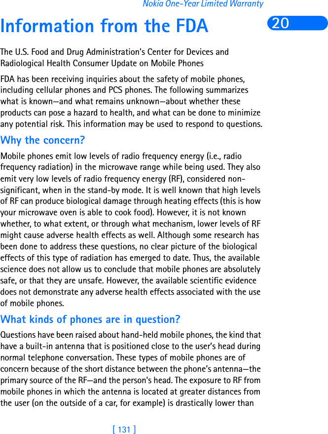 [ 131 ]Nokia One-Year Limited Warranty20Information from the FDAThe U.S. Food and Drug Administration’s Center for Devices and Radiological Health Consumer Update on Mobile PhonesFDA has been receiving inquiries about the safety of mobile phones, including cellular phones and PCS phones. The following summarizes what is known—and what remains unknown—about whether these products can pose a hazard to health, and what can be done to minimize any potential risk. This information may be used to respond to questions.Why the concern?Mobile phones emit low levels of radio frequency energy (i.e., radio frequency radiation) in the microwave range while being used. They also emit very low levels of radio frequency energy (RF), considered non-significant, when in the stand-by mode. It is well known that high levels of RF can produce biological damage through heating effects (this is how your microwave oven is able to cook food). However, it is not known whether, to what extent, or through what mechanism, lower levels of RF might cause adverse health effects as well. Although some research has been done to address these questions, no clear picture of the biological effects of this type of radiation has emerged to date. Thus, the available science does not allow us to conclude that mobile phones are absolutely safe, or that they are unsafe. However, the available scientific evidence does not demonstrate any adverse health effects associated with the use of mobile phones.What kinds of phones are in question?Questions have been raised about hand-held mobile phones, the kind that have a built-in antenna that is positioned close to the user’s head during normal telephone conversation. These types of mobile phones are of concern because of the short distance between the phone’s antenna—the primary source of the RF—and the person’s head. The exposure to RF from mobile phones in which the antenna is located at greater distances from the user (on the outside of a car, for example) is drastically lower than 