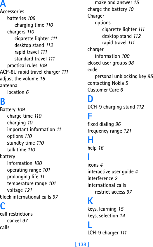 [ 138 ]AAccessoriesbatteries 109charging time 110chargers 110cigarette lighter 111desktop stand 11 2rapid travel 111standard travel 111practical rules 109ACP-8U rapid travel charger 111adjust the volume 15antennalocation 6BBattery 109charge time 110charging 10important information 11options 11 0standby time 110talk time 110batteryinformation 100operating range 101prolonging life 11temperature range 101voltage 121block international calls 97Ccall restrictionscancel 97callsmake and answer 15charge the battery 10Chargeroptionscigarette lighter 111desktop stand 11 2rapid travel 111chargerinformation 100closed user groups 98codepersonal unblocking key 95contacting Nokia 5Customer Care 6DDCH-9 charging stand 11 2Ffixed dialing 96frequency range 121Hhelp 16Iicons 4interactive user guide 4interference 2international callsrestrict access 97Kkeys, learning 15keys, selection 14LLCH-9 charger 111