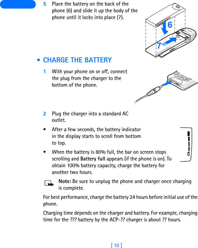 [ 10 ] 5Place the battery on the back of the phone (6) and slide it up the body of the phone until it locks into place (7). • CHARGE THE BATTERY1With your phone on or off, connect the plug from the charger to the bottom of the phone.2Plug the charger into a standard AC outlet.• After a few seconds, the battery indicator in the display starts to scroll from bottom to top.• When the battery is 80% full, the bar on screen stops scrolling and Battery full appears (if the phone is on). To obtain 100% battery capacity, charge the battery for another two hours. Note: Be sure to unplug the phone and charger once charging is complete.For best performance, charge the battery 24 hours before initial use of the phone.Charging time depends on the charger and battery. For example, charging time for the ??? battery by the ACP-?? charger is about ?? hours.