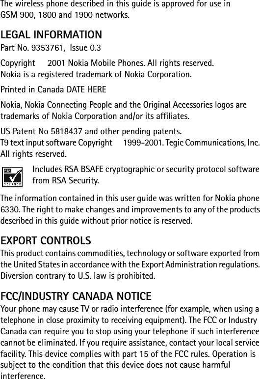 The wireless phone described in this guide is approved for use in GSM 900, 1800 and 1900 networks.LEGAL INFORMATIONPart No. 9353761,  Issue 0.3  Copyright   2001 Nokia Mobile Phones. All rights reserved. Nokia is a registered trademark of Nokia Corporation.Printed in Canada DATE HERENokia, Nokia Connecting People and the Original Accessories logos are trademarks of Nokia Corporation and/or its affiliates. US Patent No 5818437 and other pending patents. T9 text input software Copyright   1999-2001. Tegic Communications, Inc. All rights reserved.Includes RSA BSAFE cryptographic or security protocol software from RSA Security.The information contained in this user guide was written for Nokia phone 6330. The right to make changes and improvements to any of the products described in this guide without prior notice is reserved.EXPORT CONTROLSThis product contains commodities, technology or software exported from the United States in accordance with the Export Administration regulations. Diversion contrary to U.S. law is prohibited.FCC/INDUSTRY CANADA NOTICEYour phone may cause TV or radio interference (for example, when using a telephone in close proximity to receiving equipment). The FCC or Industry Canada can require you to stop using your telephone if such interference cannot be eliminated. If you require assistance, contact your local service facility. This device complies with part 15 of the FCC rules. Operation is subject to the condition that this device does not cause harmful interference.