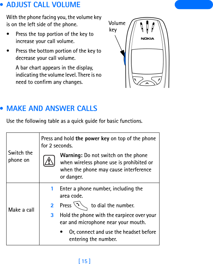 [ 15 ] • ADJUST CALL VOLUMEWith the phone facing you, the volume key is on the left side of the phone.• Press the top portion of the key toincrease your call volume. • Press the bottom portion of the key to decrease your call volume. A bar chart appears in the display, indicating the volume level. There is no need to confirm any changes. • MAKE AND ANSWER CALLSUse the following table as a quick guide for basic functions.Switch the phone onPress and hold the power key on top of the phone for 2 seconds.Warning: Do not switch on the phone when wireless phone use is prohibited or when the phone may cause interference or danger.Make a call1Enter a phone number, including the area code.2Press   to dial the number.3Hold the phone with the earpiece over your ear and microphone near your mouth. • Or, connect and use the headset before entering the number.Volumekey