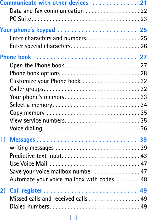 [ ii ]Communicate with other devices  . . . . . . . . . . . . . .21Data and fax communication . . . . . . . . . . . . . . . . . . 22PC Suite. . . . . . . . . . . . . . . . . . . . . . . . . . . . . . . . . . . . 23Your phone’s keypad . . . . . . . . . . . . . . . . . . . . . . .  25Enter characters and numbers. . . . . . . . . . . . . . . . . . 25Enter special characters. . . . . . . . . . . . . . . . . . . . . . . 26Phone book   . . . . . . . . . . . . . . . . . . . . . . . . . . . . .  27Open the Phone book . . . . . . . . . . . . . . . . . . . . . . . . . 27Phone book options . . . . . . . . . . . . . . . . . . . . . . . . . . 28Customize your Phone book  . . . . . . . . . . . . . . . . . . . 32Caller groups . . . . . . . . . . . . . . . . . . . . . . . . . . . . . . . . 32Your phone’s memory. . . . . . . . . . . . . . . . . . . . . . . . . 33Select a memory. . . . . . . . . . . . . . . . . . . . . . . . . . . . . 34Copy memory . . . . . . . . . . . . . . . . . . . . . . . . . . . . . . . 35View service numbers. . . . . . . . . . . . . . . . . . . . . . . . . 35Voice dialing . . . . . . . . . . . . . . . . . . . . . . . . . . . . . . . . 361) Messages . . . . . . . . . . . . . . . . . . . . . . . . . . . . .  39writing messages . . . . . . . . . . . . . . . . . . . . . . . . . . . . 39Predictive text input. . . . . . . . . . . . . . . . . . . . . . . . . . 43Use Voice Mail  . . . . . . . . . . . . . . . . . . . . . . . . . . . . . . 47Save your voice mailbox number  . . . . . . . . . . . . . . . 47Automate your voice mailbox with codes  . . . . . . . . 482) Call register . . . . . . . . . . . . . . . . . . . . . . . . . . .  49Missed calls and received calls . . . . . . . . . . . . . . . . . 49Dialed numbers. . . . . . . . . . . . . . . . . . . . . . . . . . . . . . 49