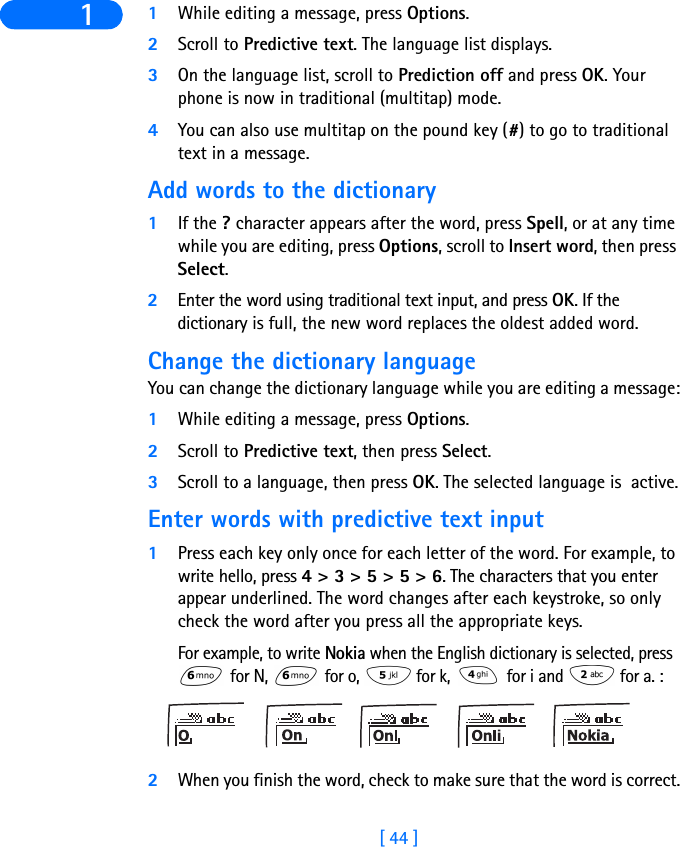 [ 44 ]1 1While editing a message, press Options.2Scroll to Predictive text. The language list displays.3On the language list, scroll to Prediction off and press OK. Your phone is now in traditional (multitap) mode.4You can also use multitap on the pound key (#) to go to traditional text in a message.Add words to the dictionary1If the ? character appears after the word, press Spell, or at any time while you are editing, press Options, scroll to Insert word, then press Select.2Enter the word using traditional text input, and press OK. If the dictionary is full, the new word replaces the oldest added word.Change the dictionary languageYou can change the dictionary language while you are editing a message:1While editing a message, press Options.2Scroll to Predictive text, then press Select.3Scroll to a language, then press OK. The selected language is  active.Enter words with predictive text input1Press each key only once for each letter of the word. For example, to write hello, press 4 &gt; 3 &gt; 5 &gt; 5 &gt; 6. The characters that you enter appear underlined. The word changes after each keystroke, so only check the word after you press all the appropriate keys.For example, to write Nokia when the English dictionary is selected, press  for N,   for o,   for k,   for i and   for a. :2When you finish the word, check to make sure that the word is correct.