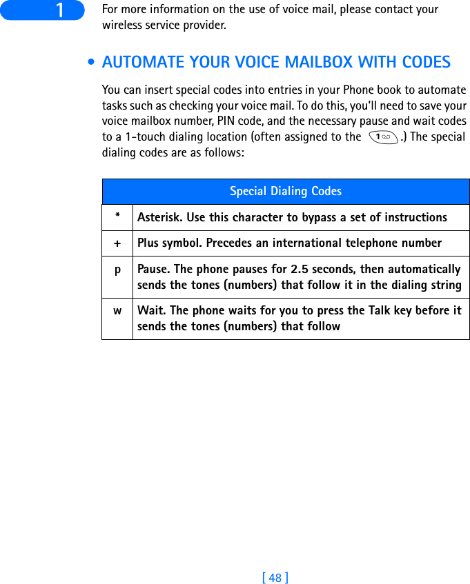 [ 48 ]1 For more information on the use of voice mail, please contact your wireless service provider. • AUTOMATE YOUR VOICE MAILBOX WITH CODESYou can insert special codes into entries in your Phone book to automate tasks such as checking your voice mail. To do this, you’ll need to save your voice mailbox number, PIN code, and the necessary pause and wait codes to a 1-touch dialing location (often assigned to the  .) The special dialing codes are as follows:Special Dialing Codes*Asterisk. Use this character to bypass a set of instructions+Plus symbol. Precedes an international telephone numberpPause. The phone pauses for 2.5 seconds, then automatically sends the tones (numbers) that follow it in the dialing stringwWait. The phone waits for you to press the Talk key before it sends the tones (numbers) that follow