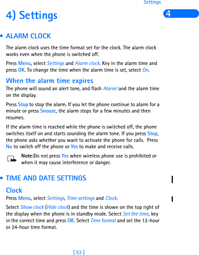 [ 53 ]Settings44) Settings • ALARM CLOCKThe alarm clock uses the time format set for the clock. The alarm clock works even when the phone is switched off.Press Menu, select Settings and Alarm clock. Key in the alarm time and press OK. To change the time when the alarm time is set, select On.When the alarm time expiresThe phone will sound an alert tone, and flash Alarm! and the alarm time on the display.Press Stop to stop the alarm. If you let the phone continue to alarm for a minute or press Snooze, the alarm stops for a few minutes and then resumes.If the alarm time is reached while the phone is switched off, the phone switches itself on and starts sounding the alarm tone. If you press Stop, the phone asks whether you want to activate the phone for calls.  Press No to switch off the phone or Yes to make and receive calls.Note:Do not press Yes when wireless phone use is prohibited or when it may cause interference or danger. • TIME AND DATE SETTINGSClockPress Menu, select Settings, Time settings and Clock.Select Show clock (Hide clock) and the time is shown on the top right of the display when the phone is in standby mode. Select Set the time, key in the correct time and press OK. Select Time format and set the 12-hour or 24-hour time format.