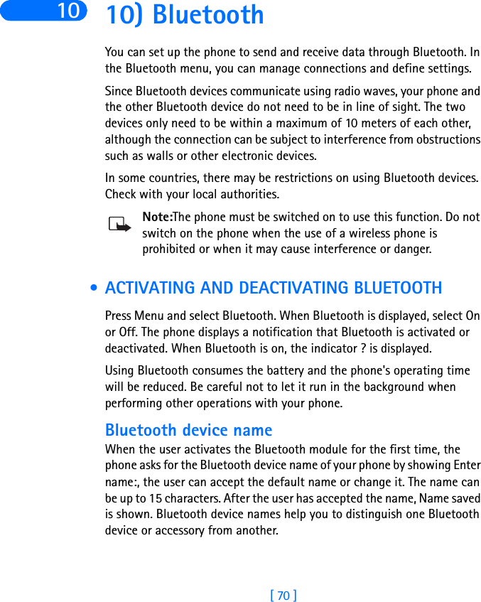 [ 70 ]10 10) BluetoothYou can set up the phone to send and receive data through Bluetooth. In the Bluetooth menu, you can manage connections and define settings.Since Bluetooth devices communicate using radio waves, your phone and the other Bluetooth device do not need to be in line of sight. The two devices only need to be within a maximum of 10 meters of each other, although the connection can be subject to interference from obstructions such as walls or other electronic devices.In some countries, there may be restrictions on using Bluetooth devices. Check with your local authorities.Note:The phone must be switched on to use this function. Do not switch on the phone when the use of a wireless phone is prohibited or when it may cause interference or danger. • ACTIVATING AND DEACTIVATING BLUETOOTHPress Menu and select Bluetooth. When Bluetooth is displayed, select On or Off. The phone displays a notification that Bluetooth is activated or deactivated. When Bluetooth is on, the indicator ? is displayed.Using Bluetooth consumes the battery and the phone&apos;s operating time will be reduced. Be careful not to let it run in the background when performing other operations with your phone.Bluetooth device nameWhen the user activates the Bluetooth module for the first time, the phone asks for the Bluetooth device name of your phone by showing Enter name:, the user can accept the default name or change it. The name can be up to 15 characters. After the user has accepted the name, Name saved is shown. Bluetooth device names help you to distinguish one Bluetooth device or accessory from another. 