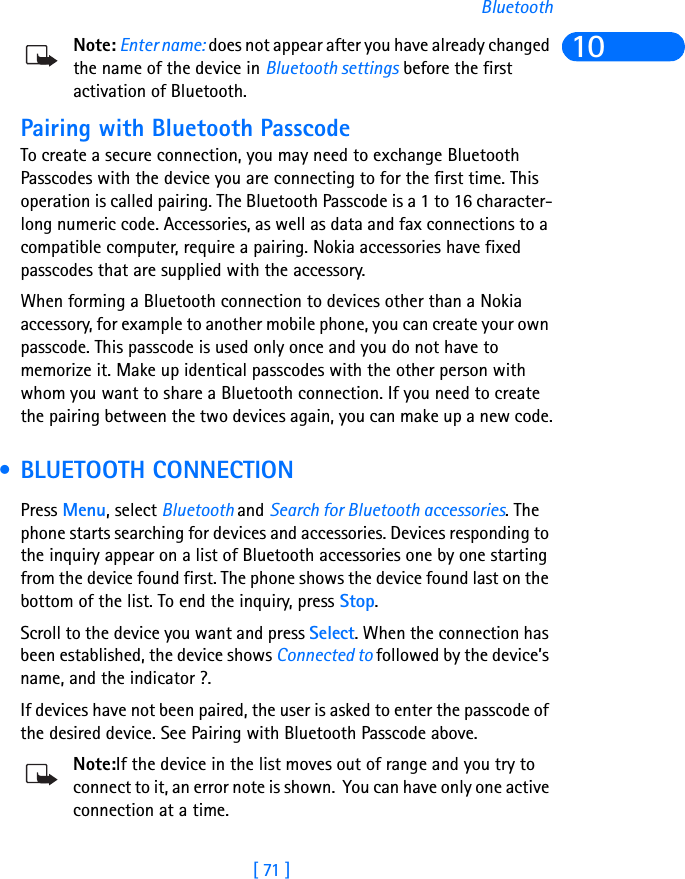 [ 71 ]Bluetooth10Note: Enter name: does not appear after you have already changed the name of the device in Bluetooth settings before the first activation of Bluetooth.Pairing with Bluetooth PasscodeTo create a secure connection, you may need to exchange Bluetooth Passcodes with the device you are connecting to for the first time. This operation is called pairing. The Bluetooth Passcode is a 1 to 16 character-long numeric code. Accessories, as well as data and fax connections to a compatible computer, require a pairing. Nokia accessories have fixed passcodes that are supplied with the accessory. When forming a Bluetooth connection to devices other than a Nokia accessory, for example to another mobile phone, you can create your own passcode. This passcode is used only once and you do not have to memorize it. Make up identical passcodes with the other person with whom you want to share a Bluetooth connection. If you need to create the pairing between the two devices again, you can make up a new code. • BLUETOOTH CONNECTIONPress Menu, select Bluetooth and Search for Bluetooth accessories. The phone starts searching for devices and accessories. Devices responding to the inquiry appear on a list of Bluetooth accessories one by one starting from the device found first. The phone shows the device found last on the bottom of the list. To end the inquiry, press Stop. Scroll to the device you want and press Select. When the connection has been established, the device shows Connected to followed by the device’s name, and the indicator ?.If devices have not been paired, the user is asked to enter the passcode of the desired device. See Pairing with Bluetooth Passcode above.Note:If the device in the list moves out of range and you try to connect to it, an error note is shown.  You can have only one active connection at a time. 