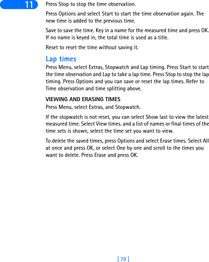 [ 78 ]11 Press Stop to stop the time observation.Press Options and select Start to start the time observation again. The new time is added to the previous time.Save to save the time. Key in a name for the measured time and press OK. If no name is keyed in, the total time is used as a title.Reset to reset the time without saving it.Lap timesPress Menu, select Extras, Stopwatch and Lap timing. Press Start to start the time observation and Lap to take a lap time. Press Stop to stop the lap timing. Press Options and you can save or reset the lap times. Refer to Time observation and time splitting above.VIEWING AND ERASING TIMESPress Menu, select Extras, and Stopwatch.If the stopwatch is not reset, you can select Show last to view the latest measured time. Select View times. and a list of names or final times of the time sets is shown, select the time set you want to view. To delete the saved times, press Options and select Erase times. Select All at once and press OK, or select One by one and scroll to the times you want to delete. Press Erase and press OK.