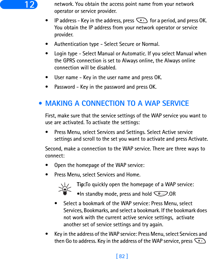 [ 82 ]12 network. You obtain the access point name from your network operator or service provider.• IP address - Key in the address, press   for a period, and press OK. You obtain the IP address from your network operator or service provider.• Authentication type - Select Secure or Normal.• Login type - Select Manual or Automatic. If you select Manual when the GPRS connection is set to Always online, the Always online connection will be disabled.• User name - Key in the user name and press OK.• Password - Key in the password and press OK. • MAKING A CONNECTION TO A WAP SERVICEFirst, make sure that the service settings of the WAP service you want to use are activated. To activate the settings:• Press Menu, select Services and Settings. Select Active service settings and scroll to the set you want to activate and press Activate.Second, make a connection to the WAP service. There are three ways to connect:• Open the homepage of the WAP service:• Press Menu, select Services and Home.Tip:To quickly open the homepage of a WAP service:•In standby mode, press and hold  .OR• Select a bookmark of the WAP service: Press Menu, select Services, Bookmarks, and select a bookmark. If the bookmark does not work with the current active service settings,  activate another set of service settings and try again.• Key in the address of the WAP service: Press Menu, select Services and then Go to address. Key in the address of the WAP service, press   