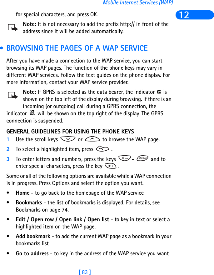 [ 83 ]Mobile Internet Services (WAP)12for special characters, and press OK.Note: It is not necessary to add the prefix http:// in front of the address since it will be added automatically.  • BROWSING THE PAGES OF A WAP SERVICEAfter you have made a connection to the WAP service, you can start browsing its WAP pages. The function of the phone keys may vary in different WAP services. Follow the text guides on the phone display. For more information, contact your WAP service provider.Note: If GPRS is selected as the data bearer, the indicator   is shown on the top left of the display during browsing. If there is an incoming (or outgoing) call during a GPRS connection, the indicator   will be shown on the top right of the display. The GPRS connection is suspended.GENERAL GUIDELINES FOR USING THE PHONE KEYS1Use the scroll keys   or   to browse the WAP page.2To select a highlighted item, press   .3To enter letters and numbers, press the keys  -   and to enter special characters, press the key  .Some or all of the following options are available while a WAP connection is in progress. Press Options and select the option you want.•Home - to go back to the homepage of the WAP service•Bookmarks - the list of bookmarks is displayed. For details, see Bookmarks on page 74.•Edit / Open row / Open link / Open list - to key in text or select a highlighted item on the WAP page.•Add bookmark - to add the current WAP page as a bookmark in your bookmarks list.•Go to address - to key in the address of the WAP service you want.
