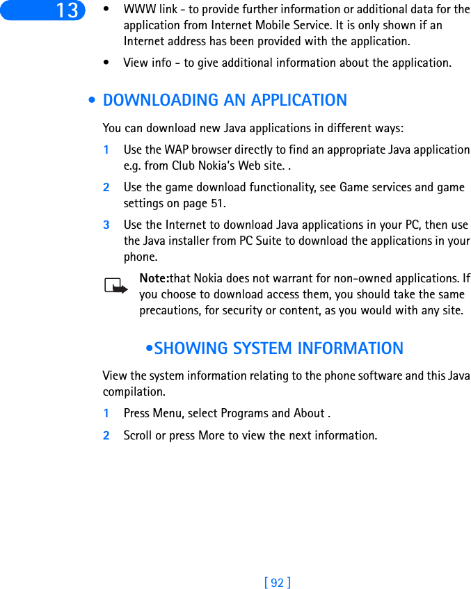 [ 92 ]13 • WWW link - to provide further information or additional data for the application from Internet Mobile Service. It is only shown if an Internet address has been provided with the application.• View info - to give additional information about the application. • DOWNLOADING AN APPLICATIONYou can download new Java applications in different ways:1Use the WAP browser directly to find an appropriate Java application e.g. from Club Nokia’s Web site. .2Use the game download functionality, see Game services and game settings on page 51.3Use the Internet to download Java applications in your PC, then use the Java installer from PC Suite to download the applications in your phone.Note:that Nokia does not warrant for non-owned applications. If you choose to download access them, you should take the same precautions, for security or content, as you would with any site.  •SHOWING SYSTEM INFORMATIONView the system information relating to the phone software and this Java compilation.1Press Menu, select Programs and About .2Scroll or press More to view the next information.
