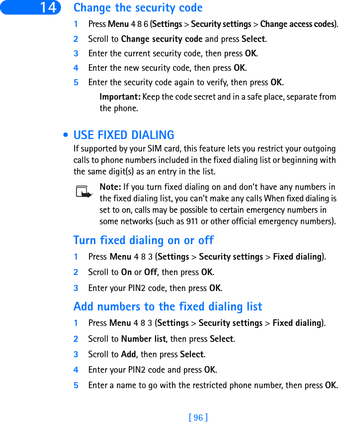 [ 96 ]14 Change the security code1Press Menu 4 8 6 (Settings &gt; Security settings &gt; Change access codes).2Scroll to Change security code and press Select.3Enter the current security code, then press OK.4Enter the new security code, then press OK.5Enter the security code again to verify, then press OK.Important: Keep the code secret and in a safe place, separate from the phone. • USE FIXED DIALINGIf supported by your SIM card, this feature lets you restrict your outgoing calls to phone numbers included in the fixed dialing list or beginning with the same digit(s) as an entry in the list. Note: If you turn fixed dialing on and don’t have any numbers in the fixed dialing list, you can’t make any calls When fixed dialing is set to on, calls may be possible to certain emergency numbers in some networks (such as 911 or other official emergency numbers).Turn fixed dialing on or off1Press Menu 4 8 3 (Settings &gt; Security settings &gt; Fixed dialing).2Scroll to On or Off, then press OK.3Enter your PIN2 code, then press OK.Add numbers to the fixed dialing list1Press Menu 4 8 3 (Settings &gt; Security settings &gt; Fixed dialing).2Scroll to Number list, then press Select.3Scroll to Add, then press Select.4Enter your PIN2 code and press OK.5Enter a name to go with the restricted phone number, then press OK.