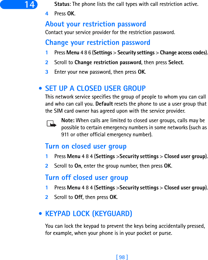 [ 98 ]14 Status: The phone lists the call types with call restriction active.4Press OK.About your restriction passwordContact your service provider for the restriction password. Change your restriction password1Press Menu 4 8 6 (Settings &gt; Security settings &gt; Change access codes).2Scroll to Change restriction password, then press Select.3Enter your new password, then press OK. • SET UP A CLOSED USER GROUPThis network service specifies the group of people to whom you can call and who can call you. Default resets the phone to use a user group that the SIM card owner has agreed upon with the service provider.Note: When calls are limited to closed user groups, calls may be possible to certain emergency numbers in some networks (such as 911 or other official emergency number).Turn on closed user group1Press Menu 4 8 4 (Settings &gt;Security settings &gt; Closed user group).2Scroll to On, enter the group number, then press OK.Turn off closed user group1Press Menu 4 8 4 (Settings &gt;Security settings &gt; Closed user group).2Scroll to Off, then press OK. • KEYPAD LOCK (KEYGUARD)You can lock the keypad to prevent the keys being accidentally pressed, for example, when your phone is in your pocket or purse.