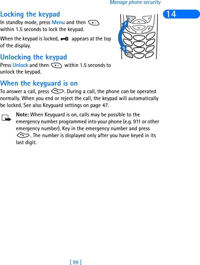 [ 99 ]Manage phone security14Locking the keypadIn standby mode, press Menu and then   within 1.5 seconds to lock the keypad.When the keypad is locked,   appears at the top of the display.Unlocking the keypadPress Unlock and then   within 1.5 seconds to unlock the keypad.When the keyguard is onTo answer a call, press  . During a call, the phone can be operated normally. When you end or reject the call, the keypad will automatically be locked. See also Keyguard settings on page 47.Note: When Keyguard is on, calls may be possible to the emergency number programmed into your phone (e.g. 911 or other emergency number). Key in the emergency number and press . The number is displayed only after you have keyed in its last digit.