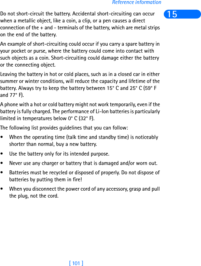 [ 101 ]Reference information15Do not short-circuit the battery. Accidental short-circuiting can occur when a metallic object, like a coin, a clip, or a pen causes a direct connection of the + and - terminals of the battery, which are metal strips on the end of the battery.An example of short-circuiting could occur if you carry a spare battery in your pocket or purse, where the battery could come into contact with such objects as a coin. Short-circuiting could damage either the battery or the connecting object.Leaving the battery in hot or cold places, such as in a closed car in either summer or winter conditions, will reduce the capacity and lifetime of the battery. Always try to keep the battery between 15° C and 25° C (59° F and 77° F).A phone with a hot or cold battery might not work temporarily, even if the battery is fully charged. The performance of Li-Ion batteries is particularly limited in temperatures below 0° C (32° F).The following list provides guidelines that you can follow:• When the operating time (talk time and standby time) is noticeably shorter than normal, buy a new battery.• Use the battery only for its intended purpose.• Never use any charger or battery that is damaged and/or worn out.• Batteries must be recycled or disposed of properly. Do not dispose of batteries by putting them in fire!• When you disconnect the power cord of any accessory, grasp and pull the plug, not the cord.